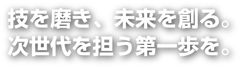 技を磨き、未来を創る。次世代を担う第一歩を。